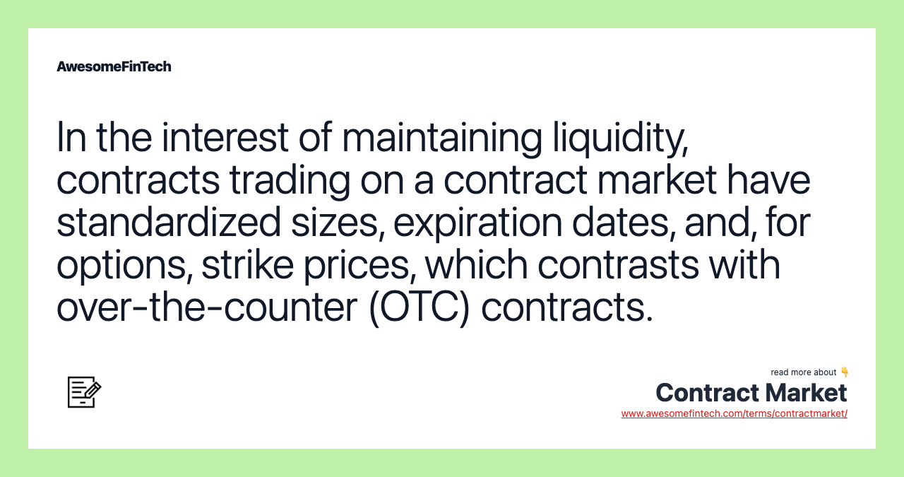 In the interest of maintaining liquidity, contracts trading on a contract market have standardized sizes, expiration dates, and, for options, strike prices, which contrasts with over-the-counter (OTC) contracts.