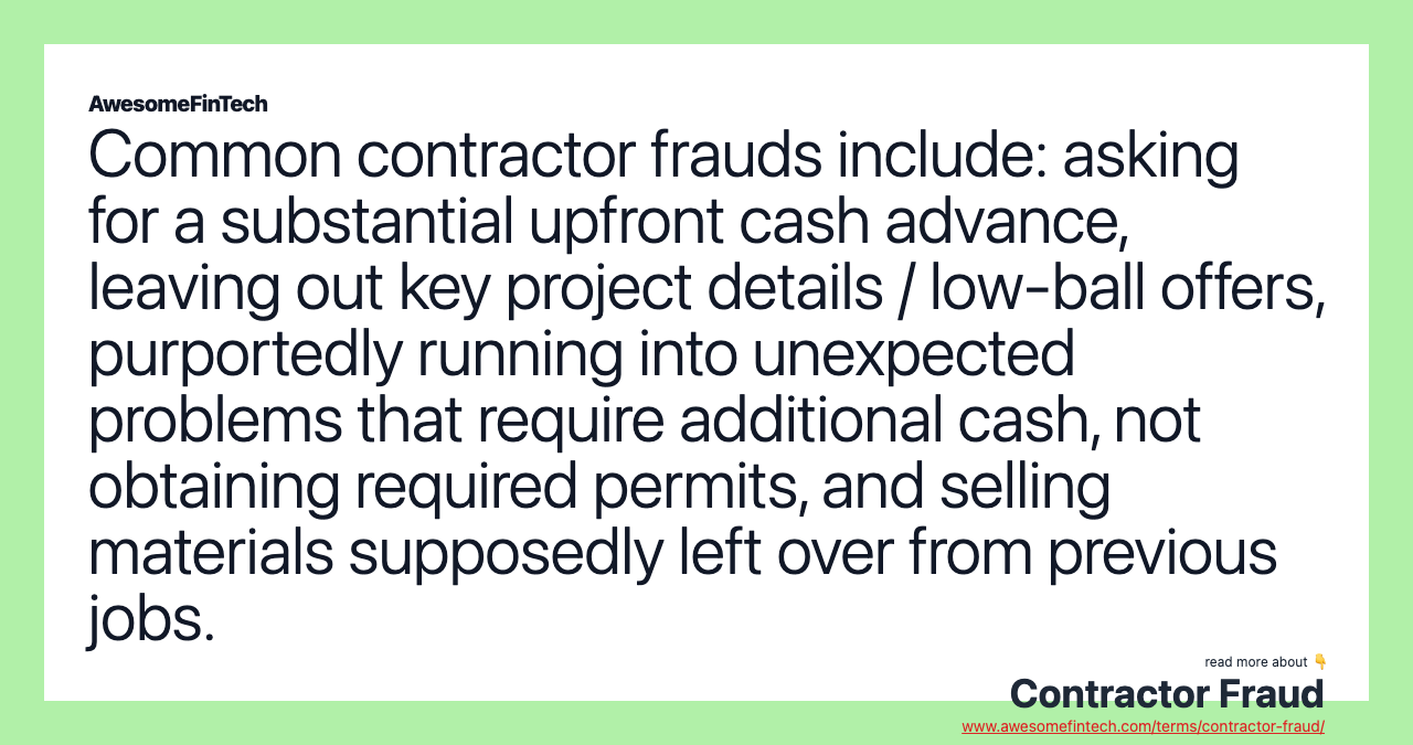 Common contractor frauds include: asking for a substantial upfront cash advance, leaving out key project details / low-ball offers, purportedly running into unexpected problems that require additional cash, not obtaining required permits, and selling materials supposedly left over from previous jobs.