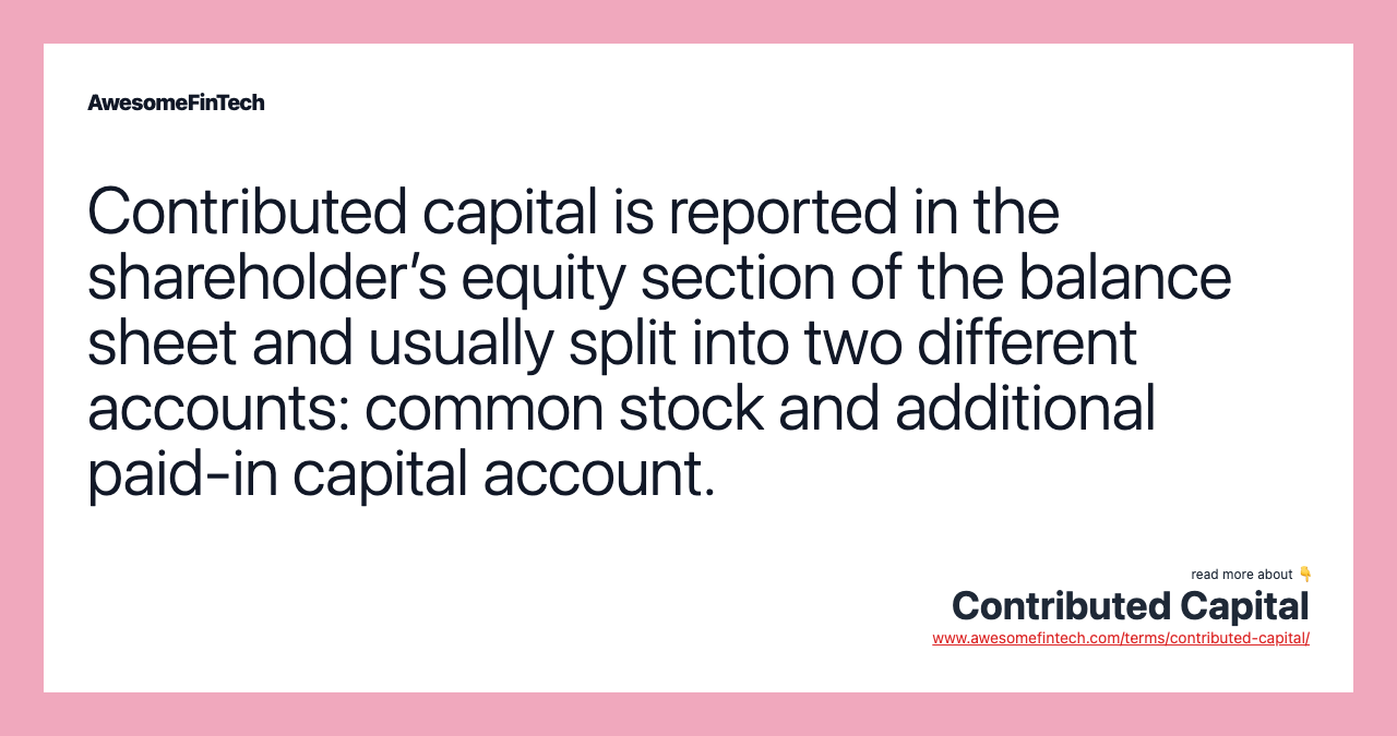 Contributed capital is reported in the shareholder’s equity section of the balance sheet and usually split into two different accounts: common stock and additional paid-in capital account.