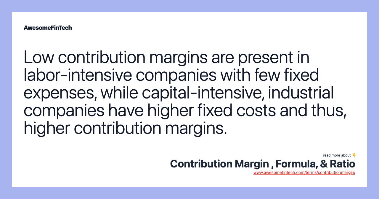 Low contribution margins are present in labor-intensive companies with few fixed expenses, while capital-intensive, industrial companies have higher fixed costs and thus, higher contribution margins.