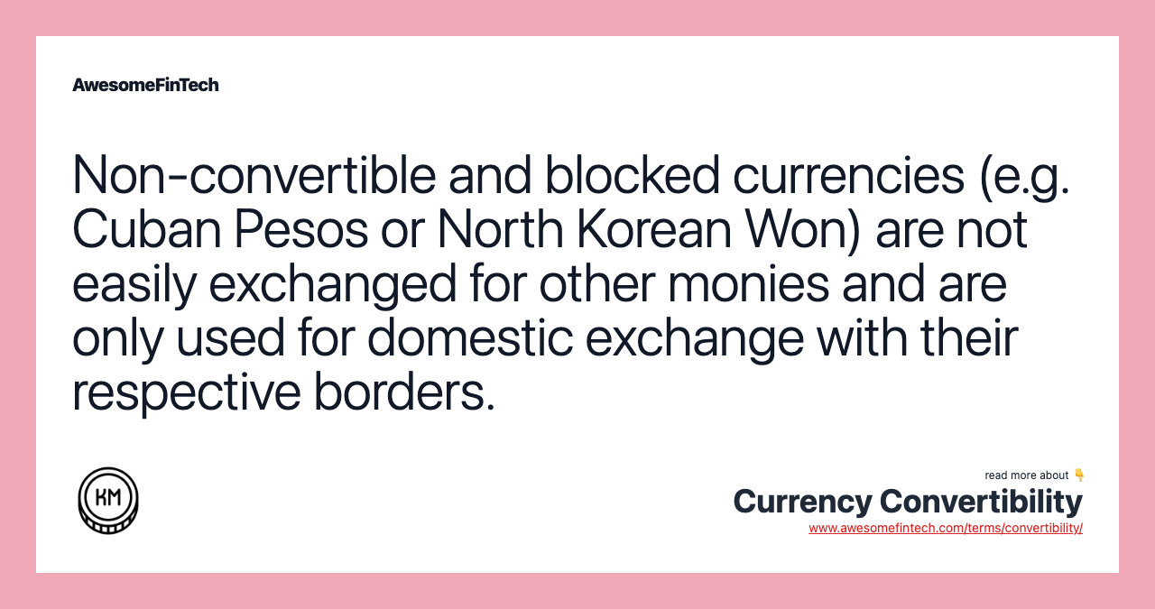 Non-convertible and blocked currencies (e.g. Cuban Pesos or North Korean Won) are not easily exchanged for other monies and are only used for domestic exchange with their respective borders.