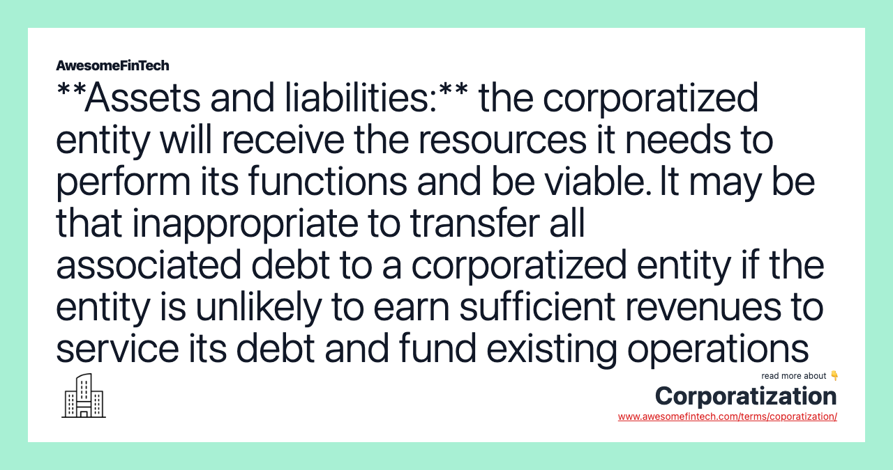 **Assets and liabilities:** the corporatized entity will receive the resources it needs to perform its functions and be viable. It may be that inappropriate to transfer all associated debt to a corporatized entity if the entity is unlikely to earn sufficient revenues to service its debt and fund existing operations