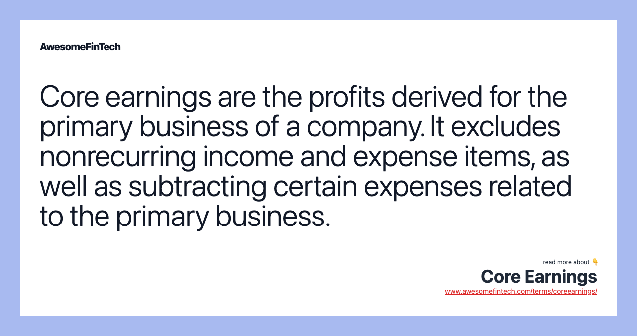 Core earnings are the profits derived for the primary business of a company. It excludes nonrecurring income and expense items, as well as subtracting certain expenses related to the primary business.