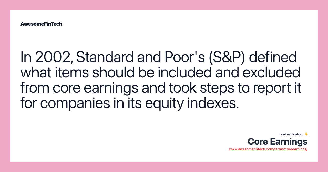 In 2002, Standard and Poor's (S&P) defined what items should be included and excluded from core earnings and took steps to report it for companies in its equity indexes.