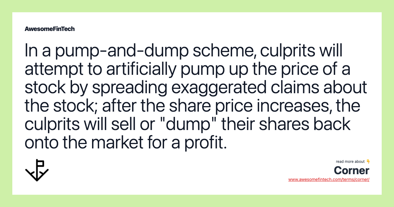 In a pump-and-dump scheme, culprits will attempt to artificially pump up the price of a stock by spreading exaggerated claims about the stock; after the share price increases, the culprits will sell or "dump" their shares back onto the market for a profit.
