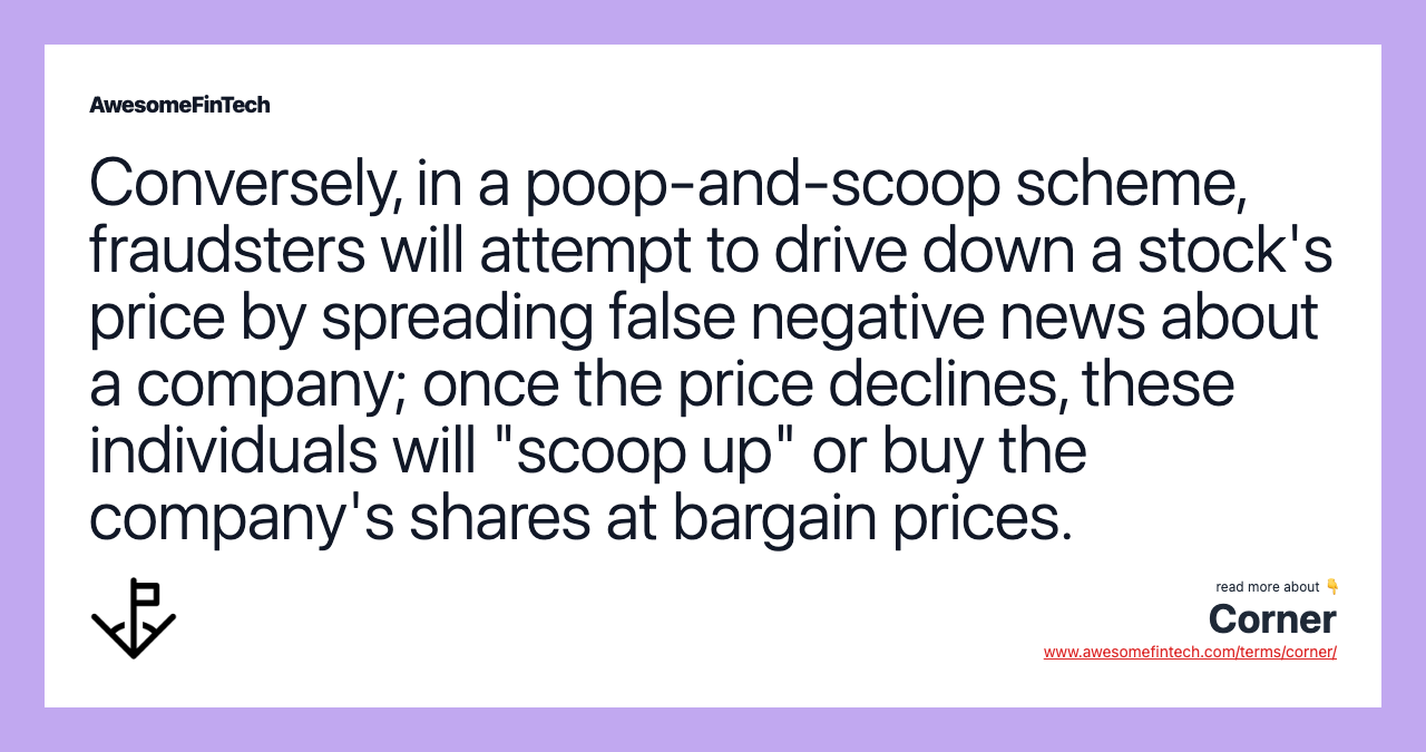 Conversely, in a poop-and-scoop scheme, fraudsters will attempt to drive down a stock's price by spreading false negative news about a company; once the price declines, these individuals will "scoop up" or buy the company's shares at bargain prices.