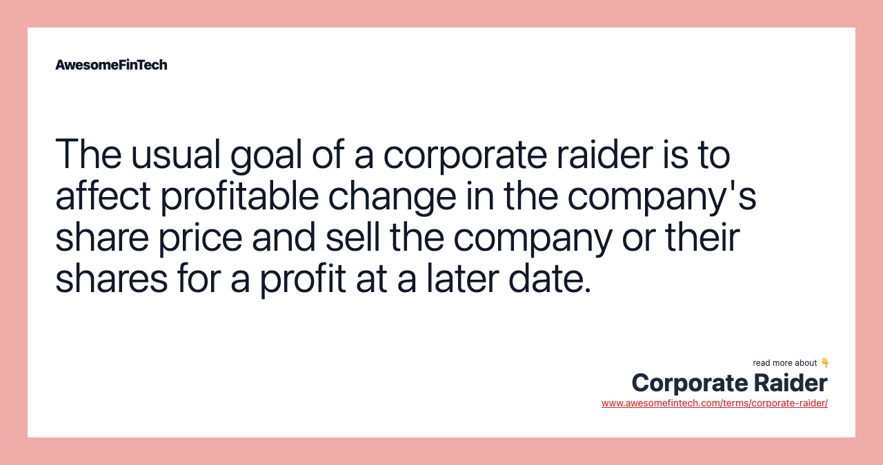 The usual goal of a corporate raider is to affect profitable change in the company's share price and sell the company or their shares for a profit at a later date.