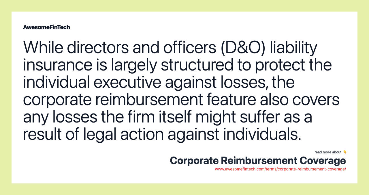 While directors and officers (D&O) liability insurance is largely structured to protect the individual executive against losses, the corporate reimbursement feature also covers any losses the firm itself might suffer as a result of legal action against individuals.