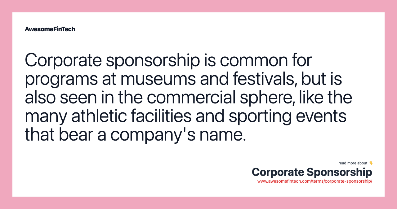 Corporate sponsorship is common for programs at museums and festivals, but is also seen in the commercial sphere, like the many athletic facilities and sporting events that bear a company's name.
