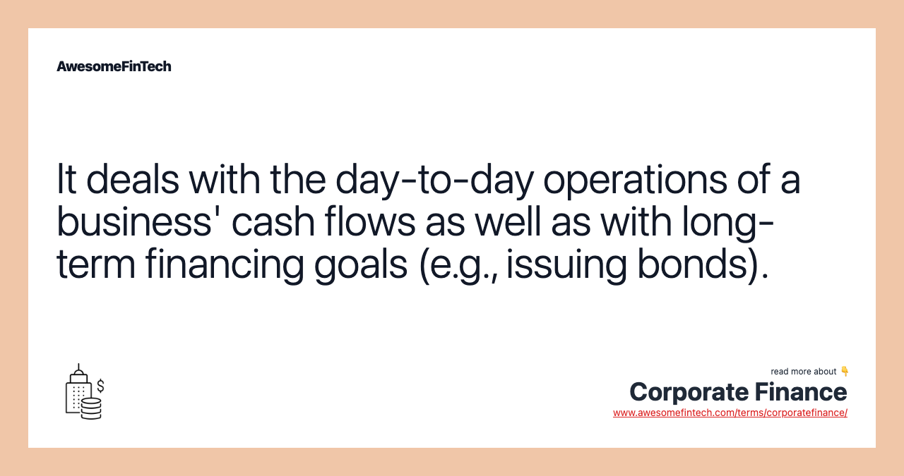 It deals with the day-to-day operations of a business' cash flows as well as with long-term financing goals (e.g., issuing bonds).