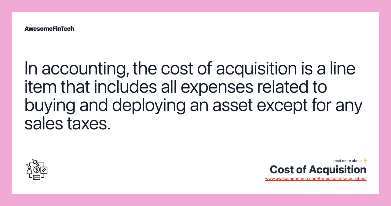 In accounting, the cost of acquisition is a line item that includes all expenses related to buying and deploying an asset except for any sales taxes.