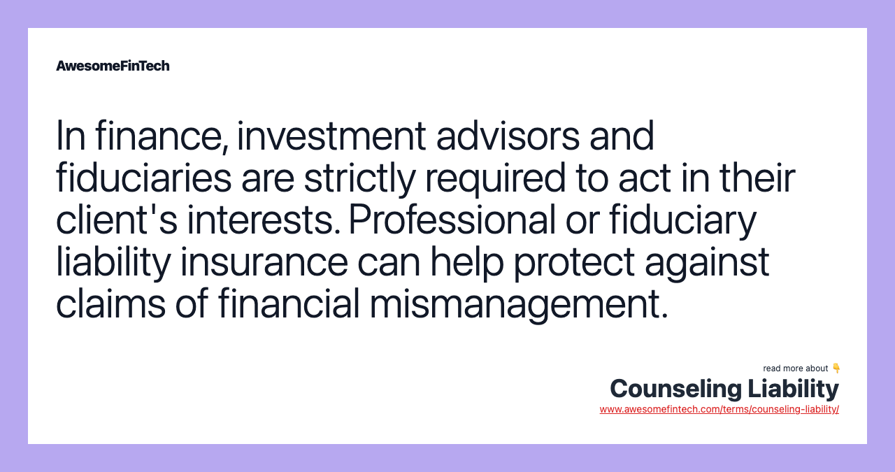In finance, investment advisors and fiduciaries are strictly required to act in their client's interests. Professional or fiduciary liability insurance can help protect against claims of financial mismanagement.