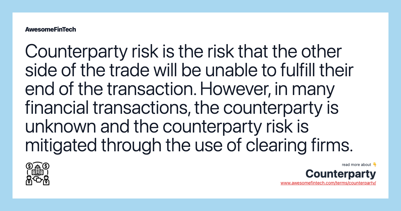 Counterparty risk is the risk that the other side of the trade will be unable to fulfill their end of the transaction. However, in many financial transactions, the counterparty is unknown and the counterparty risk is mitigated through the use of clearing firms.