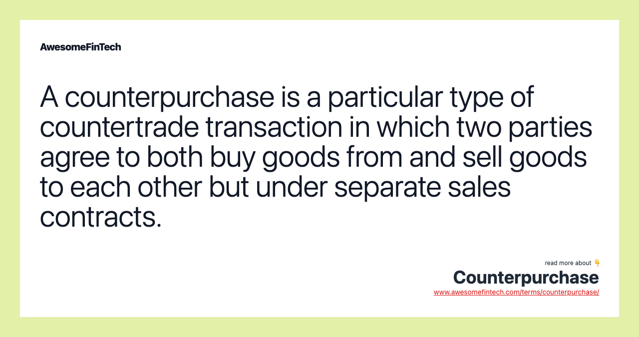 A counterpurchase is a particular type of countertrade transaction in which two parties agree to both buy goods from and sell goods to each other but under separate sales contracts.