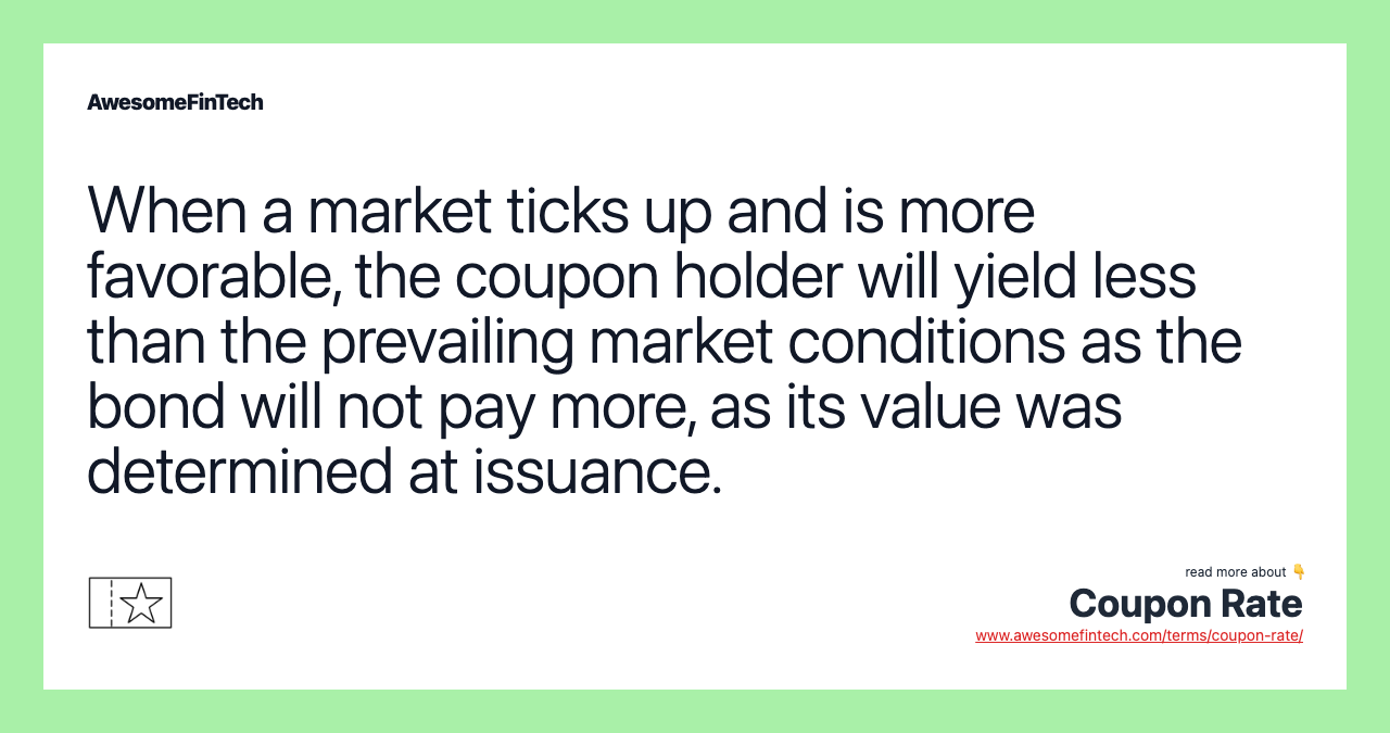 When a market ticks up and is more favorable, the coupon holder will yield less than the prevailing market conditions as the bond will not pay more, as its value was determined at issuance.
