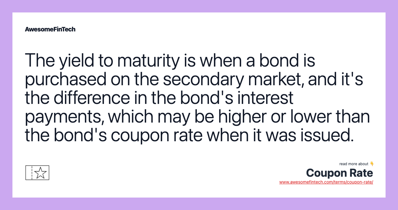 The yield to maturity is when a bond is purchased on the secondary market, and it's the difference in the bond's interest payments, which may be higher or lower than the bond's coupon rate when it was issued.