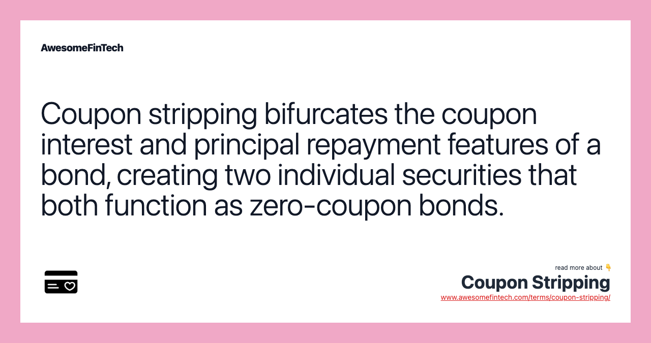 Coupon stripping bifurcates the coupon interest and principal repayment features of a bond, creating two individual securities that both function as zero-coupon bonds.