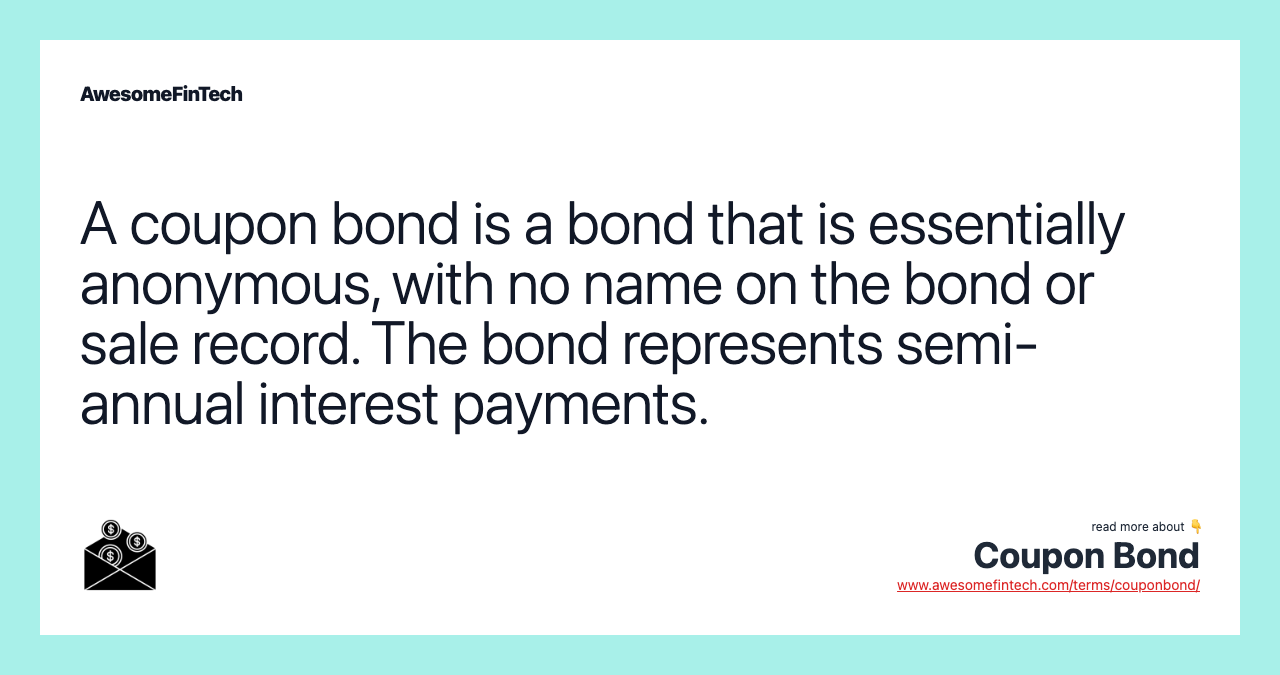 A coupon bond is a bond that is essentially anonymous, with no name on the bond or sale record. The bond represents semi-annual interest payments.