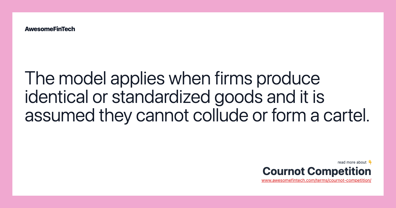 The model applies when firms produce identical or standardized goods and it is assumed they cannot collude or form a cartel.