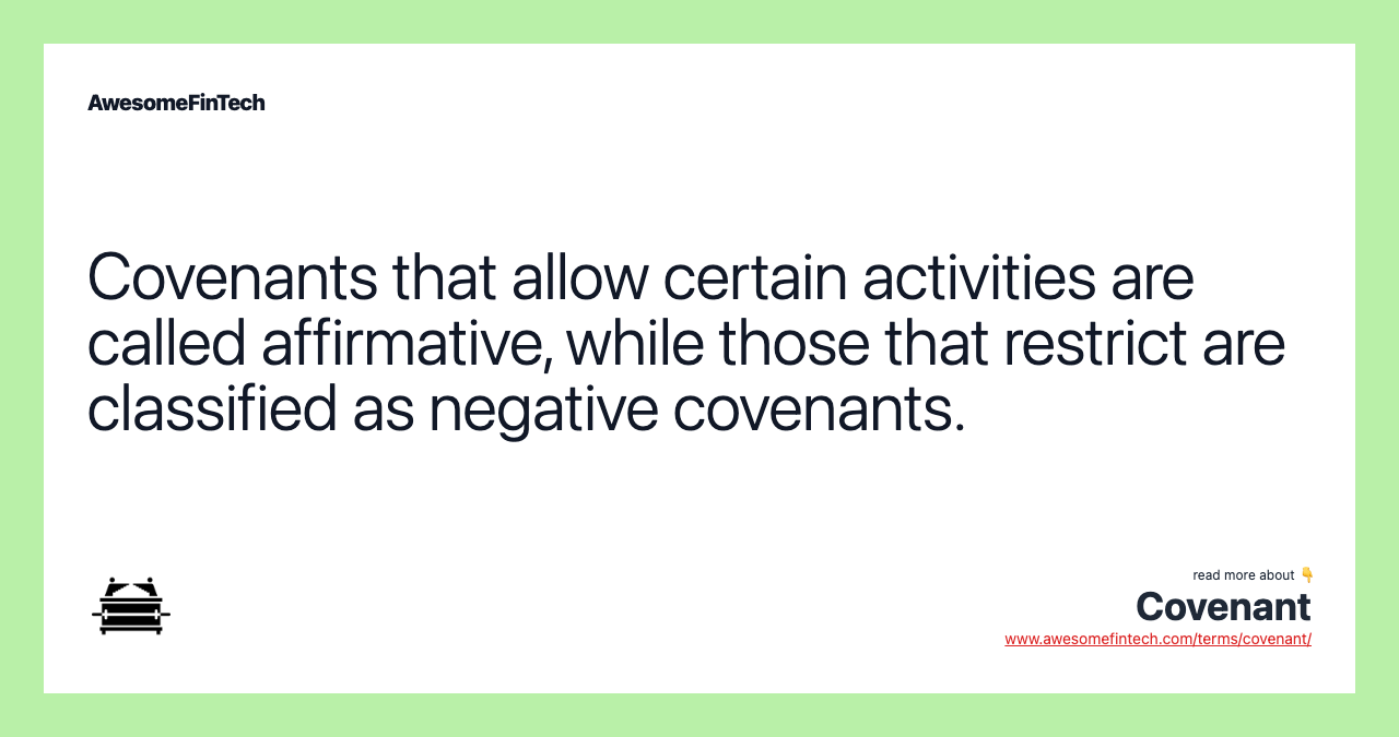 Covenants that allow certain activities are called affirmative, while those that restrict are classified as negative covenants.