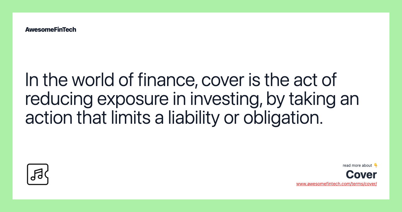In the world of finance, cover is the act of reducing exposure in investing, by taking an action that limits a liability or obligation.