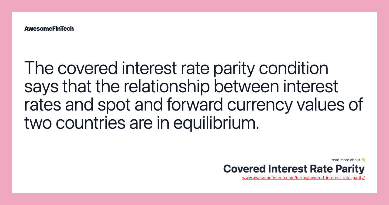 The covered interest rate parity condition says that the relationship between interest rates and spot and forward currency values of two countries are in equilibrium.