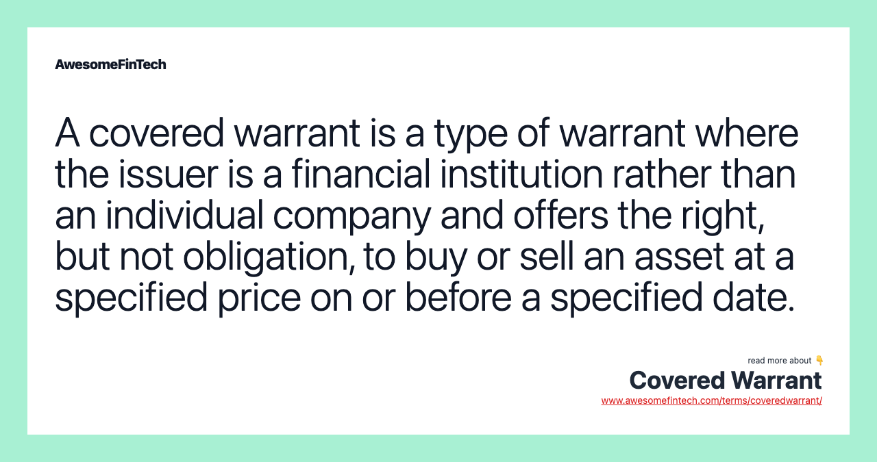A covered warrant is a type of warrant where the issuer is a financial institution rather than an individual company and offers the right, but not obligation, to buy or sell an asset at a specified price on or before a specified date.