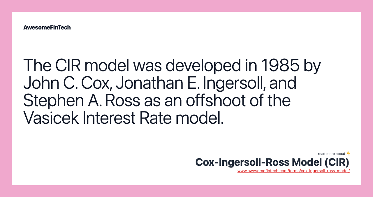 The CIR model was developed in 1985 by John C. Cox, Jonathan E. Ingersoll, and Stephen A. Ross as an offshoot of the Vasicek Interest Rate model.