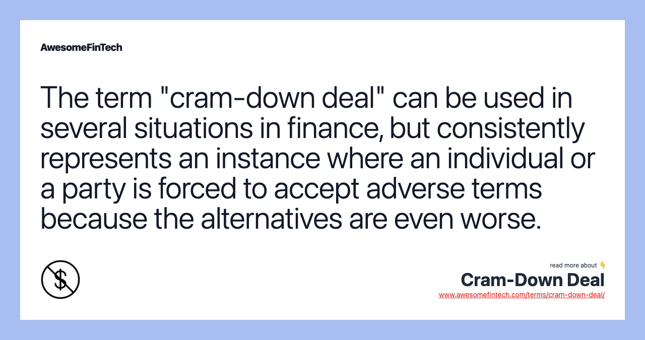The term "cram-down deal" can be used in several situations in finance, but consistently represents an instance where an individual or a party is forced to accept adverse terms because the alternatives are even worse.