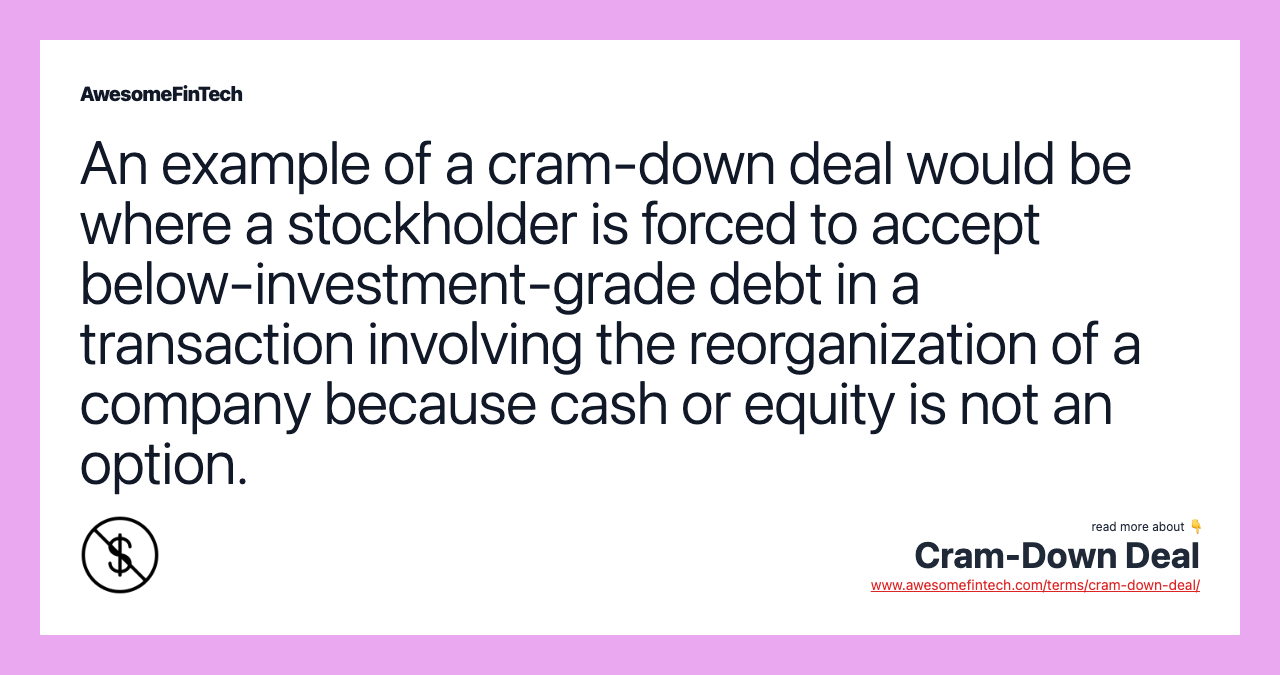 An example of a cram-down deal would be where a stockholder is forced to accept below-investment-grade debt in a transaction involving the reorganization of a company because cash or equity is not an option.