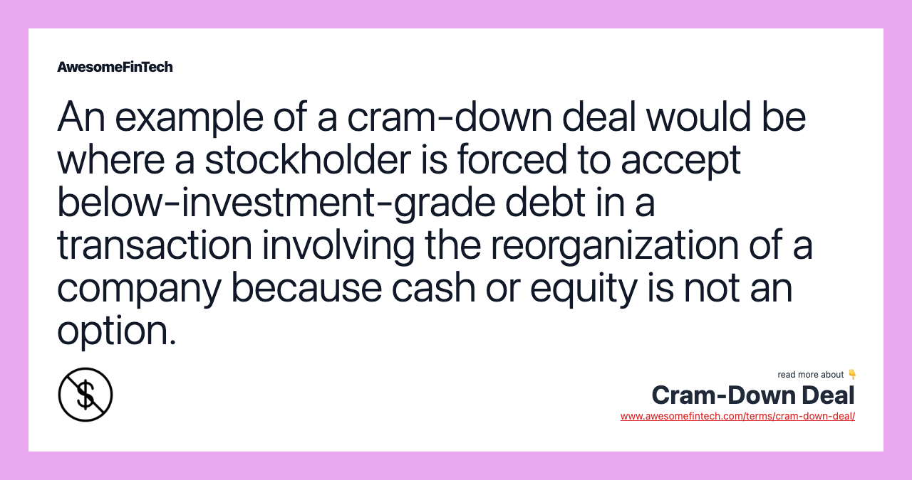 An example of a cram-down deal would be where a stockholder is forced to accept below-investment-grade debt in a transaction involving the reorganization of a company because cash or equity is not an option.