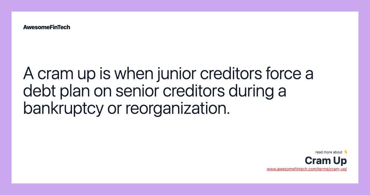 A cram up is when junior creditors force a debt plan on senior creditors during a bankruptcy or reorganization.