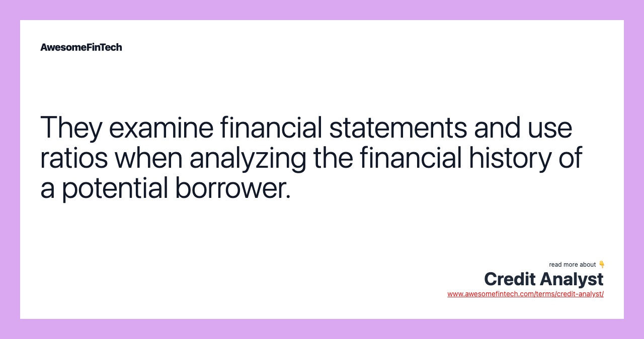 They examine financial statements and use ratios when analyzing the financial history of a potential borrower.
