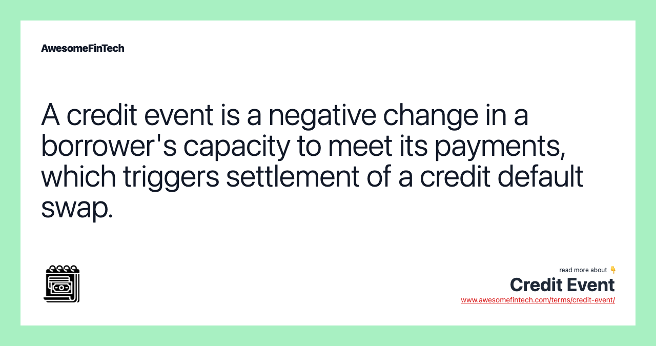 A credit event is a negative change in a borrower's capacity to meet its payments, which triggers settlement of a credit default swap.