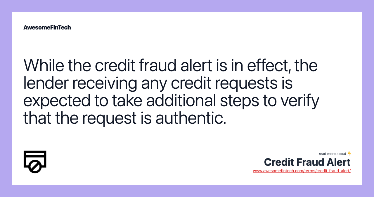 While the credit fraud alert is in effect, the lender receiving any credit requests is expected to take additional steps to verify that the request is authentic.