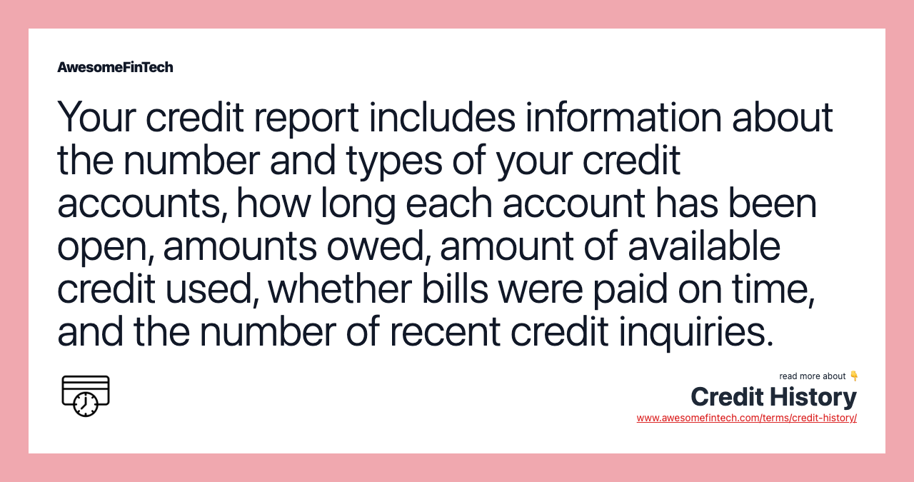 Your credit report includes information about the number and types of your credit accounts, how long each account has been open, amounts owed, amount of available credit used, whether bills were paid on time, and the number of recent credit inquiries.