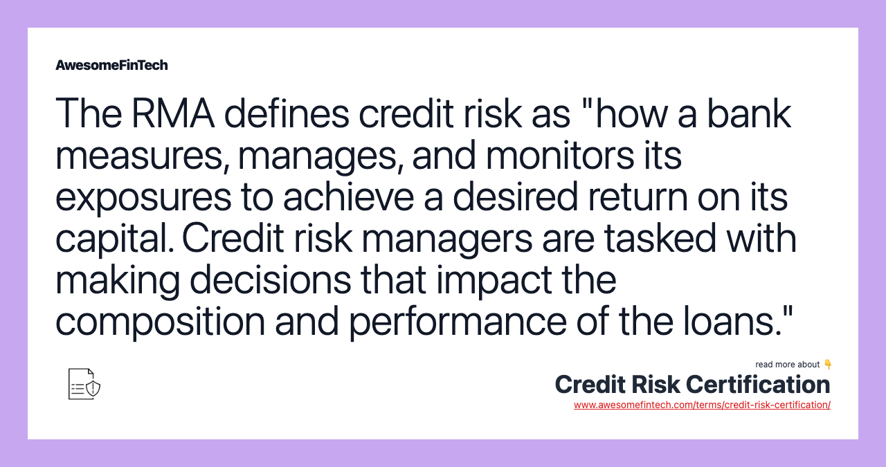 The RMA defines credit risk as "how a bank measures, manages, and monitors its exposures to achieve a desired return on its capital. Credit risk managers are tasked with making decisions that impact the composition and performance of the loans."