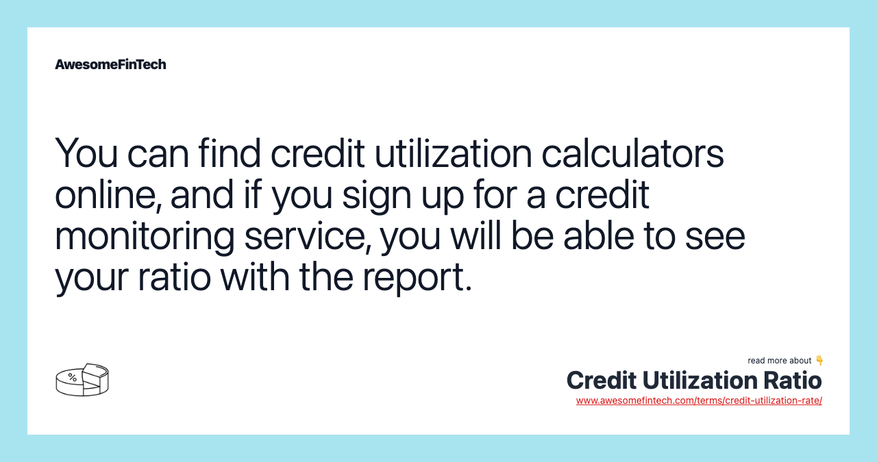 You can find credit utilization calculators online, and if you sign up for a credit monitoring service, you will be able to see your ratio with the report.