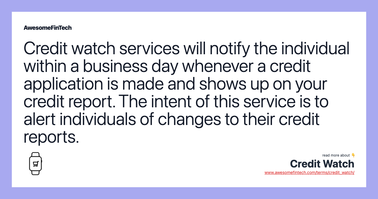 Credit watch services will notify the individual within a business day whenever a credit application is made and shows up on your credit report. The intent of this service is to alert individuals of changes to their credit reports.