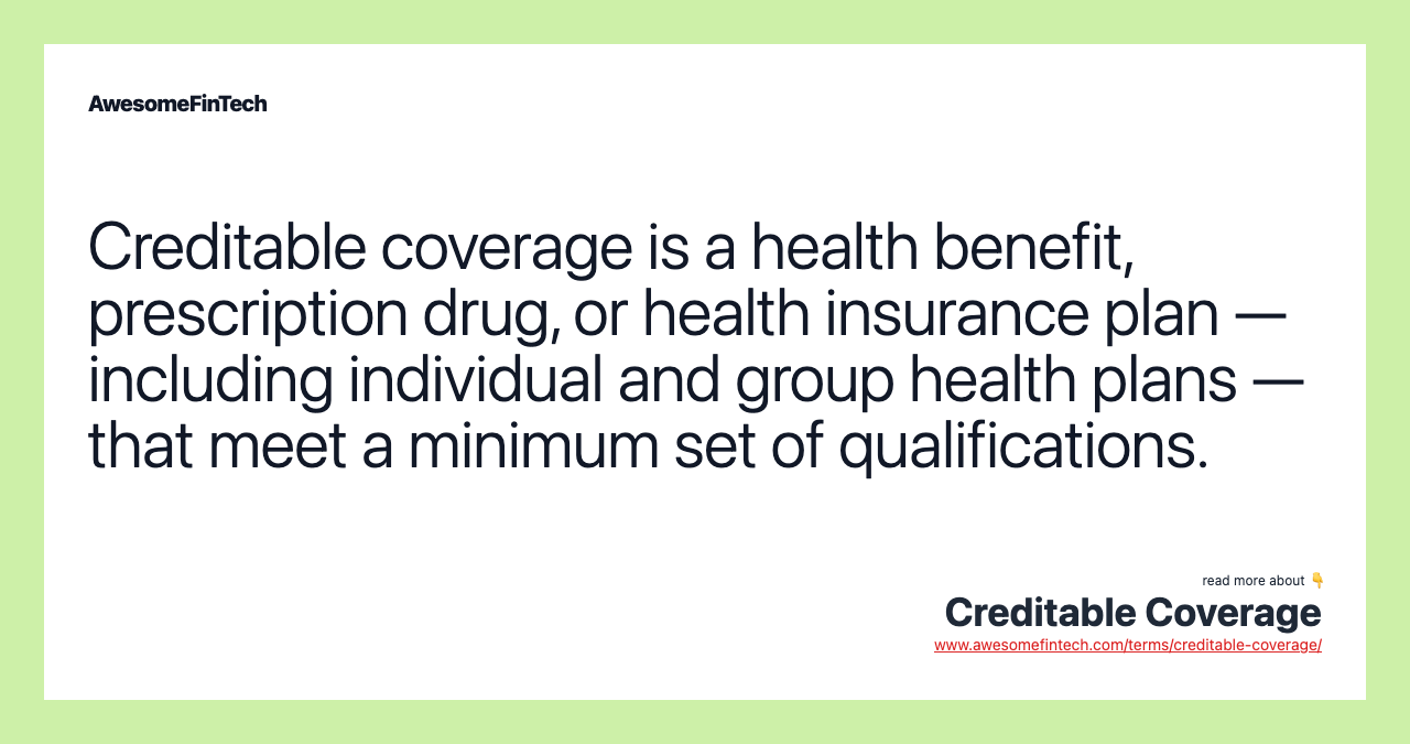 Creditable coverage is a health benefit, prescription drug, or health insurance plan — including individual and group health plans — that meet a minimum set of qualifications.