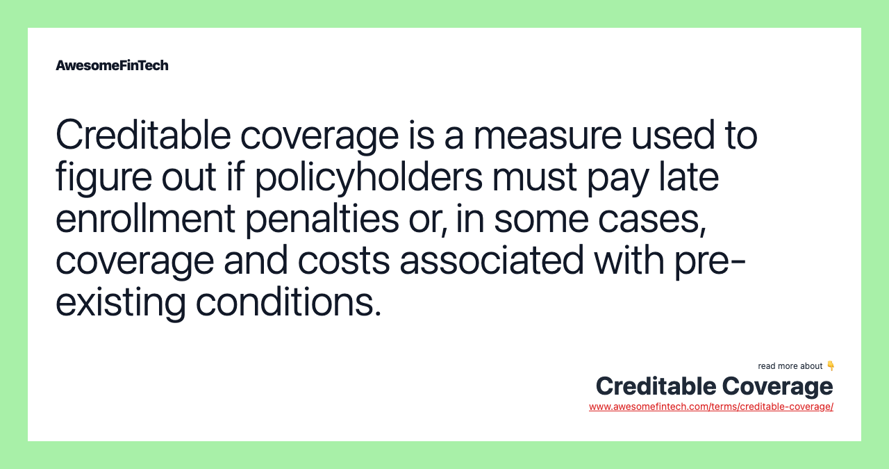Creditable coverage is a measure used to figure out if policyholders must pay late enrollment penalties or, in some cases, coverage and costs associated with pre-existing conditions.