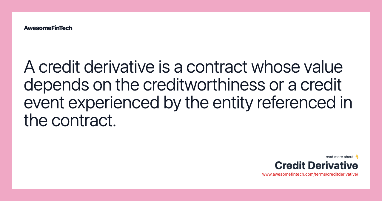 A credit derivative is a contract whose value depends on the creditworthiness or a credit event experienced by the entity referenced in the contract.