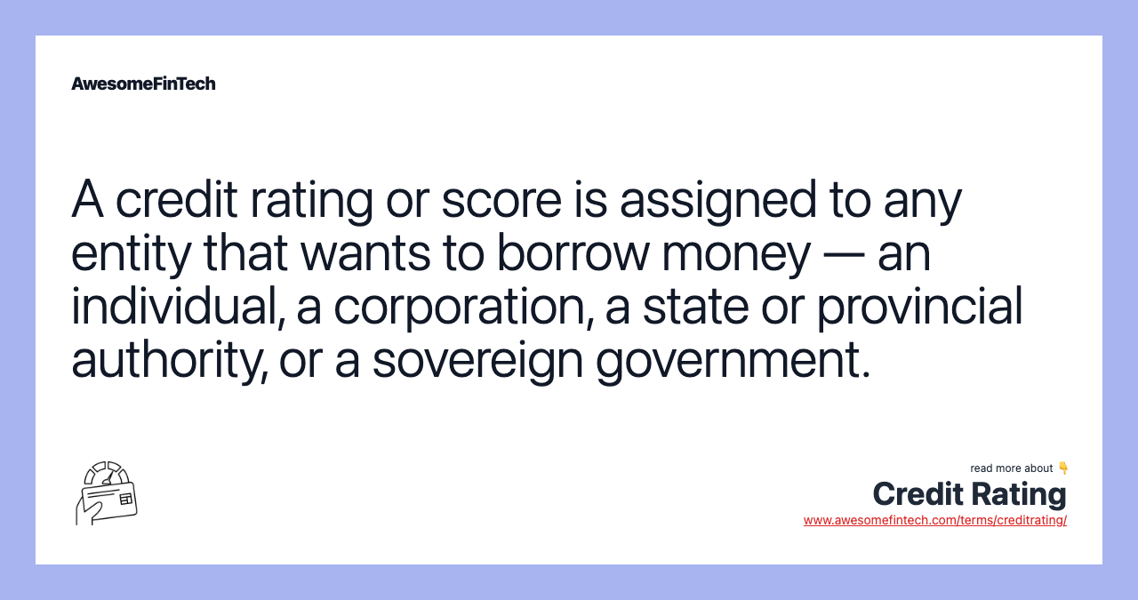 A credit rating or score is assigned to any entity that wants to borrow money — an individual, a corporation, a state or provincial authority, or a sovereign government.