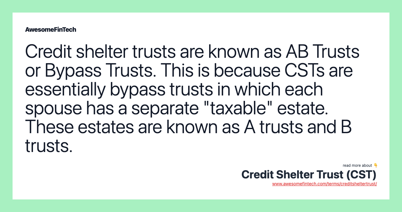 Credit shelter trusts are known as AB Trusts or Bypass Trusts. This is because CSTs are essentially bypass trusts in which each spouse has a separate "taxable" estate. These estates are known as A trusts and B trusts.