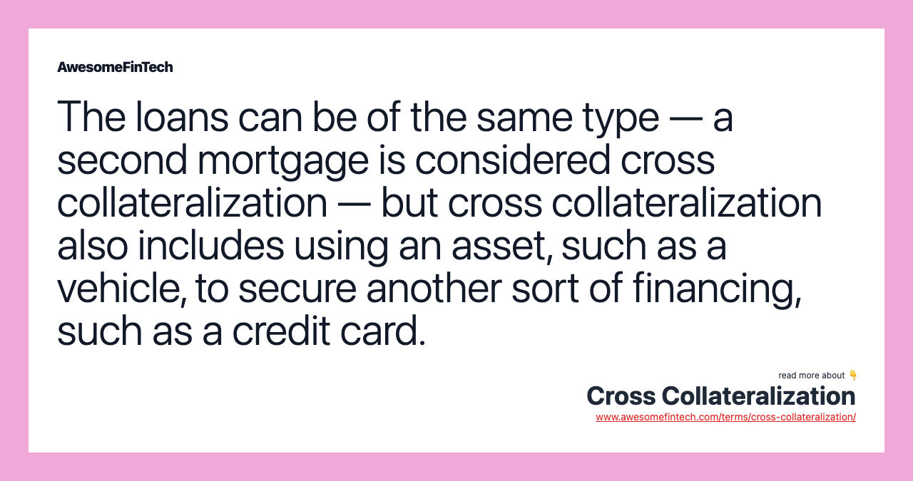 The loans can be of the same type — a second mortgage is considered cross collateralization — but cross collateralization also includes using an asset, such as a vehicle, to secure another sort of financing, such as a credit card.