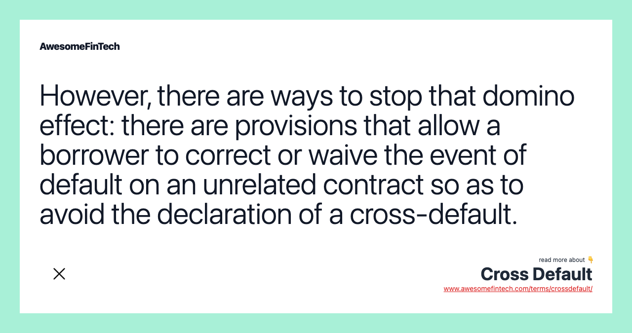 However, there are ways to stop that domino effect: there are provisions that allow a borrower to correct or waive the event of default on an unrelated contract so as to avoid the declaration of a cross-default.