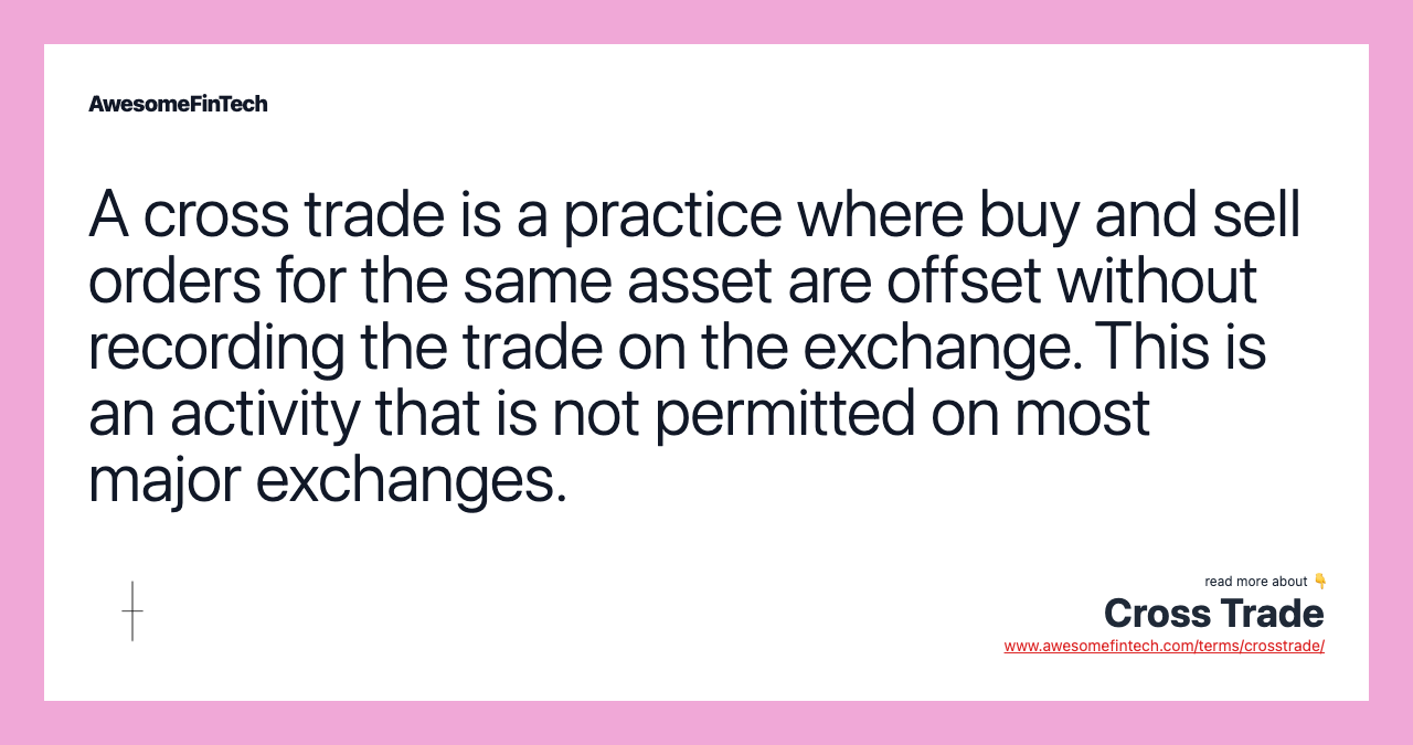 A cross trade is a practice where buy and sell orders for the same asset are offset without recording the trade on the exchange. This is an activity that is not permitted on most major exchanges.