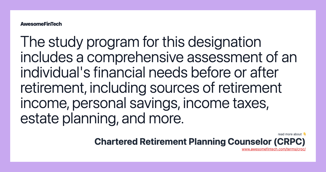 The study program for this designation includes a comprehensive assessment of an individual's financial needs before or after retirement, including sources of retirement income, personal savings, income taxes, estate planning, and more.