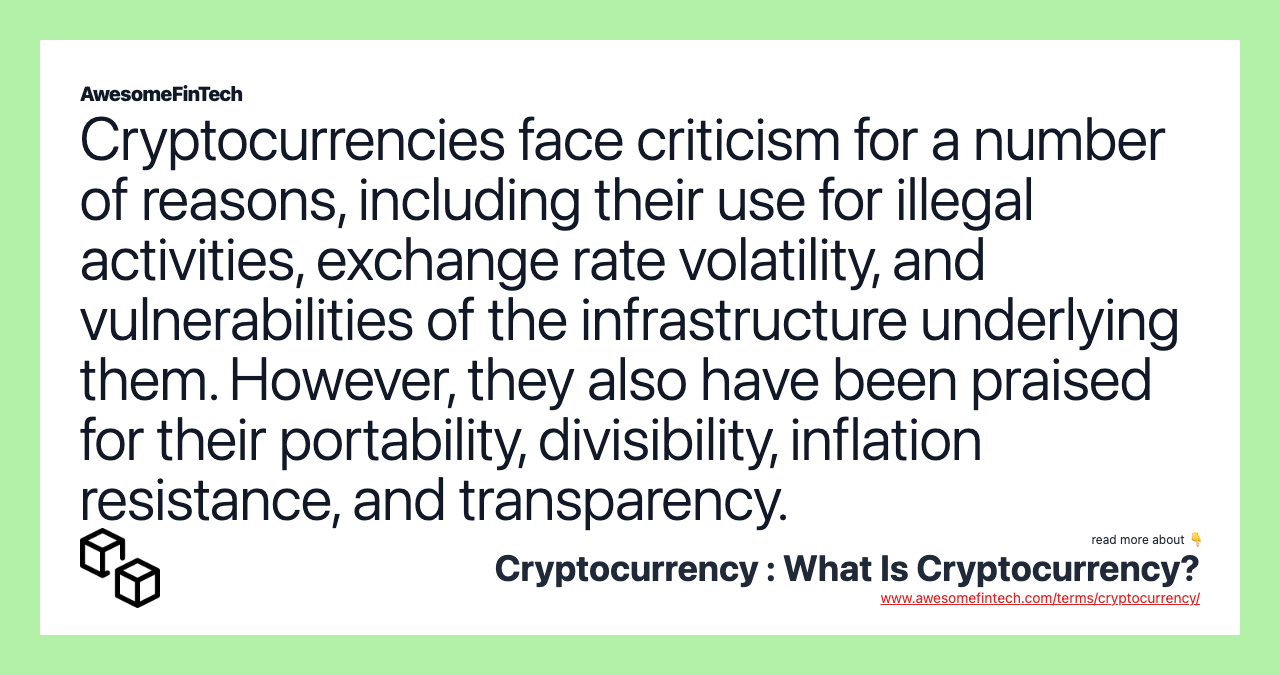 Cryptocurrencies face criticism for a number of reasons, including their use for illegal activities, exchange rate volatility, and vulnerabilities of the infrastructure underlying them. However, they also have been praised for their portability, divisibility, inflation resistance, and transparency.