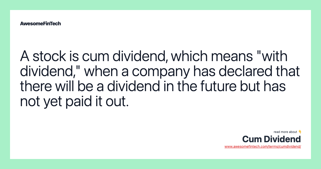 A stock is cum dividend, which means "with dividend," when a company has declared that there will be a dividend in the future but has not yet paid it out.
